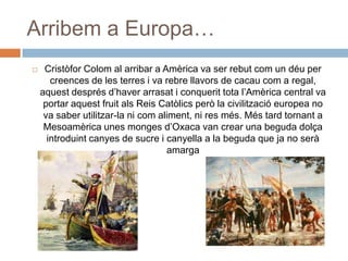 Arribem a Europa…
 Cristòfor Colom al arribar a Amèrica va ser rebut com un déu per
creences de les terres i va rebre llavors de cacau com a regal,
aquest després d’haver arrasat i conquerit tota l’Amèrica central va
portar aquest fruit als Reis Catòlics però la civilització europea no
va saber utilitzar-la ni com aliment, ni res més. Més tard tornant a
Mesoamèrica unes monges d’Oxaca van crear una beguda dolça
introduint canyes de sucre i canyella a la beguda que ja no serà
amarga
 