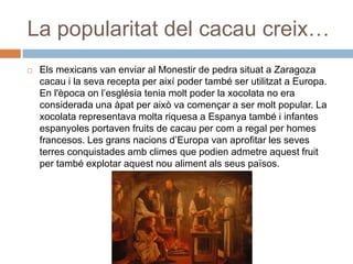 La popularitat del cacau creix…
 Els mexicans van enviar al Monestir de pedra situat a Zaragoza
cacau i la seva recepta per així poder també ser utilitzat a Europa.
En l'època on l’església tenia molt poder la xocolata no era
considerada una àpat per això va començar a ser molt popular. La
xocolata representava molta riquesa a Espanya també i infantes
espanyoles portaven fruits de cacau per com a regal per homes
francesos. Les grans nacions d’Europa van aprofitar les seves
terres conquistades amb climes que podien admetre aquest fruit
per també explotar aquest nou aliment als seus països.
 