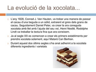 La evolució de la xocolata...
 L’any 1828, Conrad J. Van Hauten, va trobar una manera de passar
el cacau d’una beguda a un sòlid, extraient el greix dels grans de
cacau. Seguidament Daniel Peter, va crear la ara coneguda
xocolata amb llet amb l’ajuda del seu veí, Henri Nestlé. Rodolphe
Lindt va treballar la textura fina que ara coneixem.
 Ja al segle XX es comencen a crear els primers establiments per
prendre xocolata solament, aquí Mataró Can Bertran.
 Durant aquest dos últims segles s’ha anat adherint a la xocolata
diferents ingredients i varietats
 
