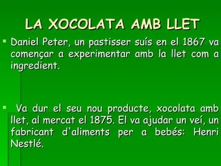 LA XOCOLATA AMB LLET
 Daniel Peter, un pastisser suís en el 1867 va
  començar a experimentar amb la llet com a
  ingredient.



 Va dur el seu nou producte, xocolata amb
 llet, al mercat el 1875. El va ajudar un veí, un
 fabricant d'aliments per a bebés: Henri
 Nestlé.
 