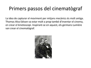 Primers passos del cinematògraf
La idea de capturar el moviment per mitjans mecànics és molt antiga.
Thomas Alva Edison va estar molt a prop també d'inventar el cinema,
en crear el kinetoscopi. Inspirant-se en aquest, els germans Lumière
van crear el cinematògraf.
 