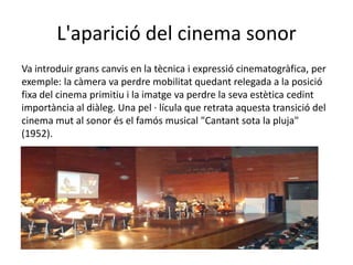 L'aparició del cinema sonor
Va introduir grans canvis en la tècnica i expressió cinematogràfica, per
exemple: la càmera va perdre mobilitat quedant relegada a la posició
fixa del cinema primitiu i la imatge va perdre la seva estètica cedint
importància al diàleg. Una pel · lícula que retrata aquesta transició del
cinema mut al sonor és el famós musical "Cantant sota la pluja"
(1952).
 