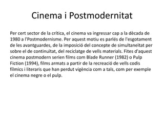Cinema i Postmodernitat
Per cert sector de la crítica, el cinema va ingressar cap a la dècada de
1980 a l'Postmodernisme. Per aquest motiu es parlés de l'esgotament
de les avantguardes, de la imposició del concepte de simultaneïtat per
sobre el de continuïtat, del reciclatge de vells materials. Fites d'aquest
cinema postmodern serien films com Blade Runner (1982) o Pulp
Fiction (1994), films armats a partir de la recreació de vells codis
fílmics i literaris que han perdut vigència com a tals, com per exemple
el cinema negre o el pulp.
 