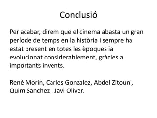 Conclusió
Per acabar, direm que el cinema abasta un gran
període de temps en la història i sempre ha
estat present en totes les èpoques ia
evolucionat considerablement, gràcies a
importants invents.
René Morin, Carles Gonzalez, Abdel Zitouni,
Quim Sanchez i Javi Oliver.
 