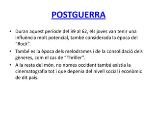 POSTGUERRA
• Duran aquest període del 39 al 62, els joves van tenir una
influència molt potencial, també considerada la època del
“Rock”.
• També es la època dels melodrames i de la consolidació dels
gèneres, com el cas de “Thriller”.
• A la resta del món, no nomes occident també existia la
cinematografia tot i que depenia del nivell social i econòmic
de dit país.
 