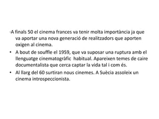 ·A finals 50 el cinema frances va tenir molta importància ja que
va aportar una nova generació de realitzadors que aporten
oxigen al cinema.
• A bout de souffle el 1959, que va suposar una ruptura amb el
llenguatge cinematogràfic habitual. Apareixen temes de caire
documentalista que cerca captar la vida tal i com és.
• Al llarg del 60 surtiran nous cinemes. A Suècia assoleix un
cinema introspeccionista.
 