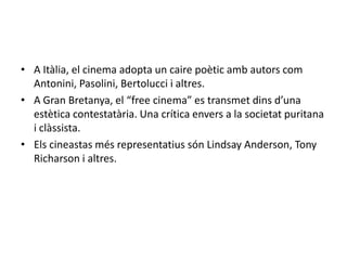 • A Itàlia, el cinema adopta un caire poètic amb autors com
Antonini, Pasolini, Bertolucci i altres.
• A Gran Bretanya, el “free cinema” es transmet dins d’una
estètica contestatària. Una crítica envers a la societat puritana
i clàssista.
• Els cineastas més representatius són Lindsay Anderson, Tony
Richarson i altres.
 