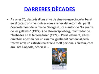 DARRERES DÈCADES
• Als anys 70, després d'uns anys de cinema espectacular basat
en el catastrofisme -potser com a reflex del retorn del perill.
Concretament de la mà de Georges Lucas -autor de "La guerra
de les galàxies" (1977)- i de Steven Spileberg, realitzador de
"Trobades en la tercera fase" (1977)-. Paral.lelament, altres
directors aposten per un cinema igualment comercial però
tractat amb un estil de realització molt personal i creatiu, com
ara Ford Coppola, Scorsese...
 