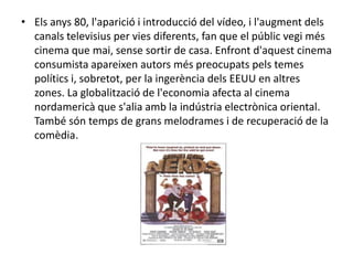 • Els anys 80, l'aparició i introducció del vídeo, i l'augment dels
canals televisius per vies diferents, fan que el públic vegi més
cinema que mai, sense sortir de casa. Enfront d'aquest cinema
consumista apareixen autors més preocupats pels temes
polítics i, sobretot, per la ingerència dels EEUU en altres
zones. La globalització de l'economia afecta al cinema
nordamericà que s'alia amb la indústria electrònica oriental.
També són temps de grans melodrames i de recuperació de la
comèdia.
 