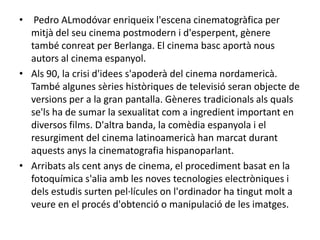 • Pedro ALmodóvar enriqueix l'escena cinematogràfica per
mitjà del seu cinema postmodern i d'esperpent, gènere
també conreat per Berlanga. El cinema basc aportà nous
autors al cinema espanyol.
• Als 90, la crisi d'idees s'apoderà del cinema nordamericà.
També algunes sèries històriques de televisió seran objecte de
versions per a la gran pantalla. Gèneres tradicionals als quals
se'ls ha de sumar la sexualitat com a ingredient important en
diversos films. D'altra banda, la comèdia espanyola i el
resurgiment del cinema latinoamericà han marcat durant
aquests anys la cinematografia hispanoparlant.
• Arribats als cent anys de cinema, el procediment basat en la
fotoquímica s'alia amb les noves tecnologies electròniques i
dels estudis surten pel·lícules on l'ordinador ha tingut molt a
veure en el procés d'obtenció o manipulació de les imatges.
 