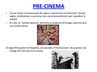 PRE-CINEMA
• L'ésser humà s'ha preocupat de captar i representar el moviment. Durant
segles, civilitzacions o persones han cercat procediments per reproduir la
realitat.
• Al s XVI, la "cambra obscura" permetia la projecció d'imatges externes dins
una cambra fosca.
Al segle XIX apareix la fotografia, era possible d'impressionar i de guardar una
imatge del món que ens envolta.
 