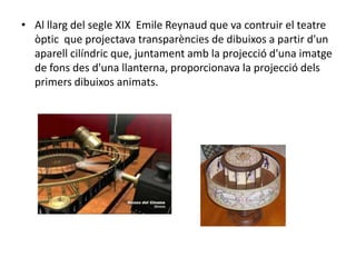 • Al llarg del segle XIX Emile Reynaud que va contruir el teatre
òptic que projectava transparències de dibuixos a partir d'un
aparell cilíndric que, juntament amb la projecció d'una imatge
de fons des d'una llanterna, proporcionava la projecció dels
primers dibuixos animats.
 