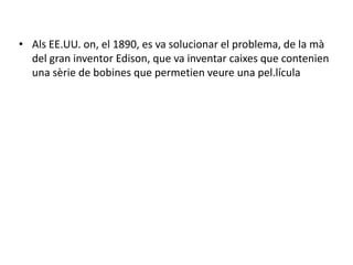 • Als EE.UU. on, el 1890, es va solucionar el problema, de la mà
del gran inventor Edison, que va inventar caixes que contenien
una sèrie de bobines que permetien veure una pel.lícula
 