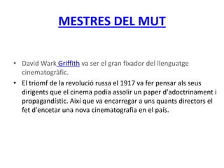 MESTRES DEL MUT
• David Wark Griffith va ser el gran fixador del llenguatge
cinematogràfic.
• El triomf de la revolució russa el 1917 va fer pensar als seus
dirigents que el cinema podia assolir un paper d'adoctrinament i
propagandístic. Així que va encarregar a uns quants directors el
fet d'encetar una nova cinematografia en el país.
 