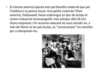• El cinema americà aposta més pel benefici material que per
l'estètica o la poesia visual. Una petita ciutat de l'Oest
americà, Hollywood, havia esdevingut en poc de temps el
centre industrial cinematogràfic més pròsper dels EE.UU.
Grans empreses s'hi reuniren aixecant els seus estudis on, a
més de filmar-se les pel.lícules, es "construeixen" les estrelles
per a interpretar-les.
 