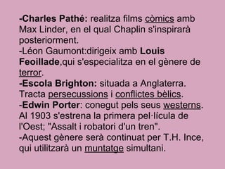 -Charles Pathé: realitza films còmics amb
Max Linder, en el qual Chaplin s'inspirarà
posteriorment.
-Léon Gaumont:dirigeix amb Louis
Feoillade,qui s'especialitza en el gènere de
terror.
-Escola Brighton: situada a Anglaterra.
Tracta persecussions i conflictes bèlics.
-Edwin Porter: conegut pels seus westerns.
Al 1903 s'estrena la primera pel·lícula de
l'Oest; "Assalt i robatori d'un tren".
-Aquest gènere serà continuat per T.H. Ince,
qui utilitzarà un muntatge simultani.
 
