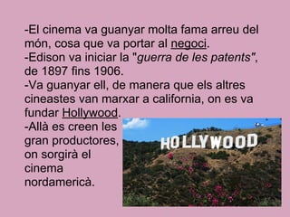 -El cinema va guanyar molta fama arreu del
món, cosa que va portar al negoci.
-Edison va iniciar la "guerra de les patents",
de 1897 fins 1906.
-Va guanyar ell, de manera que els altres
cineastes van marxar a california, on es va
fundar Hollywood.
-Allà es creen les
gran productores,
on sorgirà el
cinema
nordamericà.
 