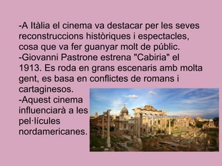 -A Itàlia el cinema va destacar per les seves
reconstruccions històriques i espectacles,
cosa que va fer guanyar molt de públic.
-Giovanni Pastrone estrena "Cabiria" el
1913. Es roda en grans escenaris amb molta
gent, es basa en conflictes de romans i
cartaginesos.
-Aquest cinema
influenciarà a les
pel·lícules
nordamericanes.
 