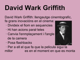 David Wark Griffith
David Wark Griffith: llengautge cinemtografic,
fa grans inovacións en el cinema:
· Divideix el fiom en sequencies
· Hi han acions paral·leles
· Canvia l'enmplaçament i l'angle
de la camera
· Posa flashbacks
· Per a ell el que fa que la pelicula sigui la
millor es en el moment en que es monta
 