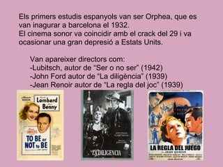 Els primers estudis espanyols van ser Orphea, que es
van inagurar a barcelona el 1932.
El cinema sonor va coincidir amb el crack del 29 i va
ocasionar una gran depresió a Estats Units.
Van apareixer directors com:
-Lubitsch, autor de “Ser o no ser” (1942)
-John Ford autor de “La diligència” (1939)
-Jean Renoir autor de “La regla del joc” (1939)
 
