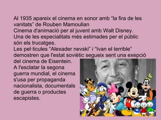 Al 1935 apareix el cinema en sonor amb “la fira de les
vanitats” de Rouben Mamoulian
Cinema d'animació per al juvent amb Walt Disney.
Una de les especialitats més estimades per el públic
són els trucatges.
Les pel·licules “Alexader nevski” i “Ivan el terrible”
demostren que l'estat soviètic segueix sent una exepció
del cinema de Eisentein.
A l'esclatar la segona
guerra mundial, el cinema
s'usa per propaganda
nacionalista, documentals
de guerra o productes
escapistes.
 
