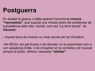 Postguerra
En acabar la guerra, a Itàlia apareix l'anomenat cinema
"neorealista", que suposa una mirada sobre els problemes de
subsistència dels més humils, com ara "La terra trema", de
Visconti.
- Aquest tipus de cinema va crear escola per tot Occident.
-Als EEUU, les pel·lícules o bé denoten un to pessimista com a
con seqüència d'ella, o bé s'inspiren en la comèdia o el musical
perquè el públic -alhora- necessita "oblidar".
 