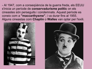 - Al 1947, com a conseqüència de la guerra freda, els EEUU
s'inicia un període de conservadurisme polític on els
cineastes són perseguits i condemnats. Aquest període es
coneix com a "maccarthysme", i va durar fins al 1955.
Alguns cineastas com Chaplin o Walles van optar per l'exili.
 