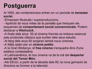 Postguerra
Al 1950, els nordamericans entren en un període de benestar
social.
-S'imposen Musicals i superproduccions.
- Aparició de nous mites de la pantalla que trenquen els
esquemes de comportament social convencionals. Podem
destacar a Hitchcock.
-A finals dels anys 50 el cinema francès es trobava estancat
pels productes clàssics que surtien dels seus estudis.
-Al llarg dels anys 60 sorgiran també nous cinemes.
-A Itàlia opten per un cinema poètic.
-A la Gran Bretanya, el free cinema s'enquadra dins d'una
estètica contestatària.
-A Latinoamèrica, el nou cinema va de la mà del despertar
social del Tercer Món.
-Als EEUU, a partir de la dècada dels 60, la nova gernació de
directors es formen a la televisió.
 