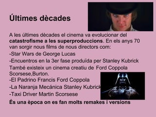 Últimes dècades
A les últimes dècades el cinema va evolucionar del
catastrofisme a les superproduccions. En els anys 70
van sorgir nous films de nous directors com:
-Star Wars de George Lucas
-Encuentros en la 3er fase produïda per Stanley Kubrick
També existeix un cinema creatiu de Ford Coppola
Scorsese,Burton.
-El Padrino Francis Ford Coppola
-La Naranja Mecánica Stanley Kubrick
-Taxi Driver Martin Scorsese
És una època on es fan molts remakes i versions
 