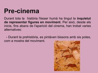 Pre-cinema
Durant tota la història l'èsser humà ha tingut la inquietut
de representar figures en moviment. Per això, desde els
inicis, fins abans de l'aparició del cinema, han trobat varies
alternatives:
- Durant la prehistòria, es pintàven bissons amb sis potes,
com a mostra del moviment.
 