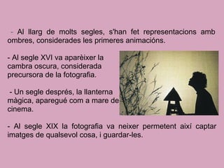 - Al llarg de molts segles, s'han fet representacions amb
ombres, considerades les primeres animacións.
- Al segle XVI va aparèixer la
cambra oscura, considerada
precursora de la fotografia.
- Un segle després, la llanterna
màgica, aparegué com a mare del
cinema.
- Al segle XIX la fotografia va neixer permetent així captar
imatges de qualsevol cosa, i guardar-les.
 