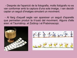 - Després de l'aparició de la fotografia, molts fotògrafs no es
van conformar amb la captura d'una sola imatge, i van decidir
captar un seguit d'imatges simulant un moviment.
- Al llarg d'aquell segle van apareixer un seguit d'aparells
que permetien produir la il·lusió del moviment. Alguns d'ells
eren: el Taumàtrop, el Zoòtrop i el Pratxinoscopi.
 