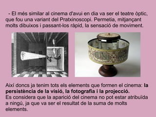 - El més similar al cinema d'avui en dia va ser el teatre òptic,
que fou una variant del Pratxinoscopi. Permetia, mitjançant
molts dibuixos i passant-los ràpid, la sensació de moviment.
Així doncs ja tenim tots els elements que formen el cinema: la
persistència de la visió, la fotografia i la projecció.
Es considera que la aparició del cinema no pot estar atribuïda
a ningú, ja que va ser el resultat de la suma de molts
elements.
 