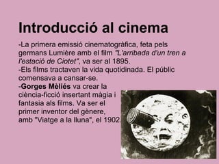 Introducció al cinema
-La primera emissió cinematogràfica, feta pels
germans Lumière amb el film "L'arribada d'un tren a
l'estació de Ciotet", va ser al 1895.
-Els films tractaven la vida quotidinada. El públic
comensava a cansar-se.
-Gorges Mèliés va crear la
ciència-ficció insertant màgia i
fantasia als films. Va ser el
primer inventor del gènere,
amb "Viatge a la lluna", el 1902.
 