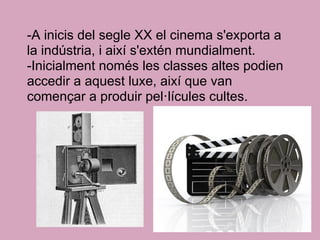 -A inicis del segle XX el cinema s'exporta a
la indústria, i així s'extén mundialment.
-Inicialment només les classes altes podien
accedir a aquest luxe, així que van
començar a produir pel·lícules cultes.
 