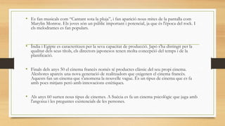 • Es fan musicals com “Cantant sota la pluja”, i fan aparició nous mites de la pantalla com
Marylin Monroe. Els joves són un públic important i potencial, ja que és l'època del rock. I
els melodrames es fan populars.
• Índia i Egipte es caracteritzen per la seva capacitat de producció. Japó s'ha distingit per la
qualitat dels seus títols, els directors japonesos tenen molta concepció del temps i de la
planificació.
• Finals dels anys 50 el cinema francès només té productes clàssic del seu propi cinema.
Aleshores apareix una nova generació de realitzadors que oxigenen el cinema francès.
Aquests fan un cinema que s'anomena la nouvelle vague. És un tipus de cinema que es fa
amb pocs mitjans però amb innovacions estètiques.
• Als anys 60 surten nous tipus de cinemes. A Suècia es fa un cinema psicològic que juga amb
l'angoixa i les preguntes existencials de les persones.
 