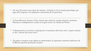 • Als anys 60 surten nous tipus de cinemes. A Suècia es fa un cinema psicològic que
juga amb l'angoixa i les preguntes existencials de les persones.
• A Gran Bretanya destaca el free cinema que critica la societat classista i puritana.
Planteja les inadaptacions socials en la gran ciutat i la soledat de l'home
• A llatinoamerica el cinema vol despertar el sentiment del tercer món. Aquest cinema
es diu “cinema del tercer món”.
• Als països europeus sota règims no democràtics, hi apareixen cineastes defensors de
la llibertat aporten productes creatius.
 