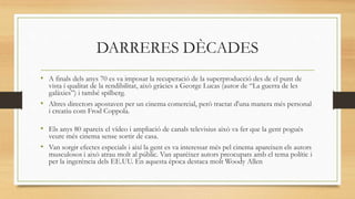DARRERES DÈCADES
• A finals dels anys 70 es va imposar la recuperació de la superproducció des de el punt de
vista i qualitat de la rendibilitat, això gràcies a George Lucas (autor de “La guerra de les
galàxies”) i també spilberg.
• Altres directors apostaven per un cinema comercial, però tractat d'una manera més personal
i creatiu com Frod Coppola.
• Els anys 80 apareix el vídeo i ampliació de canals televisius això va fer que la gent pogués
veure més cinema sense sortir de casa.
• Van sorgir efectes especials i així la gent es va interessar més pel cinema apareixen els autors
musculosos i això atrau molt al públic. Van aparèixer autors preocupats amb el tema polític i
per la ingerència dels EE.UU. En aquesta època destaca molt Woody Allen
 