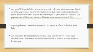 • Als anys 90 la crisi d'idees al cinema americà va fer que s'inspiressin en herois
de còmic, aprofitant-se dels moviments nous per crear efectes especials, les
series de televisió seran objecte de versions per la gran pantalla. Fent així que
generes com el Western , drames, dibuixos animats retornin amb força.
• Alguns països es van enfrontar contra els cinema nordamericà mitjançant
lleis.
• Als cent anys de cinema la fotoquímica s'alia amb les noves tecnologies
electròniques i així surten pel·lícules l'ordinador hi te molt a veure respecte
les imatges
 