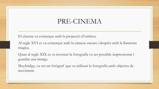 PRE-CINEMA
El cinema va començar amb la projecció d’ombres.
Al segle XVI es va començar amb la càmera oscura i després amb la llanterna
màgica.
Quan al segle XIX es va inventar la fotografia va ser possible impressionar i
guardar una imatge.
Muybridge, va ser un fotògraf que va utilitzar la fotografia amb objectes de
moviment.
 