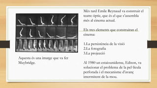 Més tard Emile Reynaud va construir el
teatre óptic, que és el que s’assembla
més al cinema actual.
Els tres elements que construiran el
cinema:
1.La persistència de la visió
2.La fotografia
3.La projecció
Al 1980 un estaiounidense, Edison, va
solucionar el problema de la pel·lícula
perforada i el mecanisme d’avanç
intermitent de la mou.
Aquesta és una imatge que va fer
Muybridge.
 