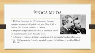 ÈPOCA MUDA
• El 28 de Desembre de 1895 el germans Lumiere
van demostrar en sessió pública els seus films al Salon
Indien. Així és quan va néixer el cinema.
• Després Georges Méliès va salvar el cinema en acabar
un invent més entre tants d’aquella época.
• A Catalunya Fructuós Gelabert va ser pare de la cimografia Catalana i Española.
• Al 1905 Segundo de Chomón segueix les passes de Méliès en el seu film l’Hotel
Elèctric.
 
