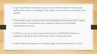 • Ja que les pel·lícules eren mudes es posaven uns rètols en mig de les escenes que
explicaven les accions o els diàlegs. O de vegades, un pianista tocava en directe el toc
musical.
• Charles Pathé marca a França l’inici de la industrialització del cinema. Però li apareix
un rival francès, Léon Gaumont que contracta el director Louis Feuillade,
espacialitzador en terror.
• A EEUU va ser qui va treure més profit del invent. Al 1903 Edwin Porter va
inaugurar el cinema de l’oest amb la cinta Assalt i robatori d’un tren.
• A Itàlia el títol més destacat va ser Cabiria, dirigit per Giovanni Pastrone al 1913.
 