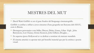 MESTRES DEL MUT
• David Wark Griffith va ser el gran fixador del llenguatge cinematogràfic.
Griffith va arribar a influir a joves cineastes d'una geografia tan llunyana dels EEUU,
com és Rússia.
• Destaquen personatjes com Stiller, Dreyer, Dulac, Gance, Lilian Gigh , John
Barrymore, Lon Chaney, Gloria Swanson, John Gilbert, Douglas…
• En aquesta época Hollywood es va dedicar a nominar els mercats mundials.
• El cinema americà va apostar més pel benefici material que per la estética o poesía
visual-
 