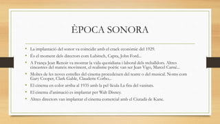 ÈPOCA SONORA
• La implantació del sonor va coincidir amb el crack econòmic del 1929.
• És el moment dels directors com Lubitsch, Capra, John Ford...
• A França Jean Renoir va mostrar la vida quotidiana i laboral dels treballdors. Altres
cineastres del mateix moviment, el realisme poètic van ser Jean Vigo, Marcel Carné...
• Moltes de les noves estrelles del cinema procedeixen del teatre o del musical. Noms com
Gary Cooper, Clark Gable, Claudette Corbo...
• El cinema en color arriba al 1935 amb la pel·lícula La fira del vanitats.
• El cinema d’animació es implantat per Walt Disney.
• Altres directors van implantar el cinema comercial amb el Ciutadà de Kane.
 