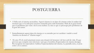 POSTGUERRA
• A Itàlia neix el cinema neorealista. Aquest cinema és un tipus de cinema sobre la realitat del
moment que es fa amb pocs recursos materials però amb humanitat. Parla de la gent humil
que té problemes per viure i de la crua realitat. La clau es que es preocupa pels problemes de
la gent del carrer.
• Immediatament aquest tipus de cinema es va estendre per tot occident i també a nord
Amèrica on destaca el “cinema negre”.
• Als anys 50 els nord-americans tenen una situació de benestar i de bon estil de vida. El que
provoca que comprin més televisors i així que el nombre d'espectadors de cinema decaigui.
Per recuperar els espectadors s'utilitza l'espectacularitat del cinema. La pantalla creix, es posa
color i el so estèreo.
 