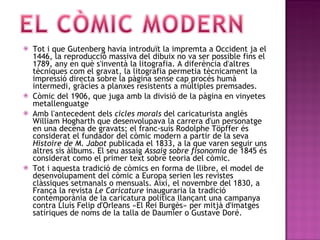 Tot i que Gutenberg havia introduït la impremta a Occident ja el 1446, la reproducció massiva del dibuix no va ser possible fins el 1789, any en què s'inventà la litografia. A diferència d'altres tècniques com el gravat, la litografia permetia tècnicament la impressió directa sobre la pàgina sense cap procés humà intermedi, gràcies a planxes resistents a múltiples premsades. Còmic del 1906, que juga amb la divisió de la pàgina en vinyetes metallenguatge Amb l'antecedent dels  cicles morals  del caricaturista anglès William Hogharth que desenvolupava la carrera d'un personatge en una decena de gravats; el franc-suís Rodolphe Töpffer és considerat el fundador del còmic modern a partir de la seva  Histoire de M. Jabot  publicada el 1833, a la que varen seguir uns altres sis àlbums. El seu assaig  Assaig sobre fisonomia  de 1845 és considerat como el primer text sobre teoria del còmic. Tot i aquesta tradició de còmics en forma de llibre, el model de desenvolupament del còmic a Europa serien les revistes clàssiques setmanals o mensuals. Així, el novembre del 1830, a França la revista  Le Caricature  inauguraria la tradició contemporània de la caricatura política llançant una campanya contra Lluís Felip d'Orleans «El Rei Burgès» per mitjà d'imatges satíriques de noms de la talla de Daumier o Gustave Doré.  
