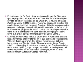 El testimoni de  Le Caricature  seria recollit per  Le Charivari  que expurgà la crítica política en favor del motlle de simple revista d'humor.  Inspirada en  Le Charivari , la revista britànica  Punch Magazine  (1841) va ser el motor de l'expansió mundial del còmic. De periodicitat mensual,  Punch  es dirigiria a un nou sector recolzat també per la revolució social i industrial: la infància. A la novetat del projecte de  Punch  s'uniria una reconeguda qualitat de la mà d'il·lustradors com John Tenniel, conegut per la seva feina a  Alícia al país de les meravelles  de Lewis Carroll. El model de  Punch  fou imitat a tot el món. A Alemanya  donaria lloc a  Fliegende Blatter  (1848) en el que debutaria l'excepcional Wilhelm Busch autor d'un dels còmics més avançats del seu temps,  Max und Moritz  (1865). Al Japó va sorgir  Japan Punch  (1862). I el que tingué més transcendència, als EUA inspiraria les revistes  Puck  (1871),  Life  i  Judge , veritable camp de proves del còmic de premsa en els que varen començar, entre d'altres, Richard Felton Outcault i George Herriman. 