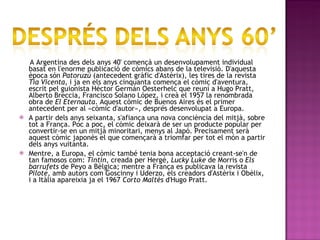 A Argentina des dels anys 40' començà un desenvolupament individual basat en l'enorme publicació de còmics abans de la televisió. D'aquesta època són  Patoruzú  (antecedent gràfic d'Astèrix), les tires de la revista  Tía Vicenta , i ja en els anys cinquanta comença el còmic d'aventura, escrit pel guionista Héctor Germán Oesterhelc que reuní a Hugo Pratt, Alberto Breccia, Francisco Solano López, i creà el 1957 la renombrada obra de  El Eternauta . Aquest còmic de Buenos Aires és el primer antecedent per al «còmic d'autor», després desenvolupat a Europa. A partir dels anys seixanta, s'afiança una nova conciència del mitjà, sobre tot a França. Poc a poc, el còmic deixarà de ser un producte popular per convertir-se en un mitjà minoritari, menys al Japó. Precisament serà aquest còmic japonès el que començarà a triomfar per tot el món a partir dels anys vuitanta. Mentre, a Europa, el còmic també tenia bona acceptació creant-se'n de tan famosos com:  Tintín , creada per Hergé,  Lucky Luke  de Morris o  Els barrufets  de Peyo a Bèlgica; mentre a França es publicava la revista  Pilote , amb autors com Goscinny i Uderzo, els creadors d'Astèrix i Obèlix, i a Itàlia apareixia ja el 1967  Corto Maltès  d'Hugo Pratt. 
