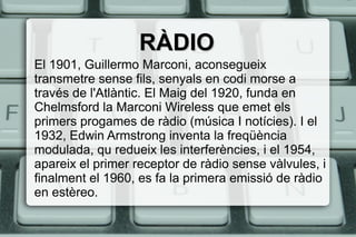 RÀDIORÀDIO
El 1901, Guillermo Marconi, aconsegueix
transmetre sense fils, senyals en codi morse a
través de l'Atlàntic. El Maig del 1920, funda en
Chelmsford la Marconi Wireless que emet els
primers progames de ràdio (música I notícies). I el
1932, Edwin Armstrong inventa la freqüència
modulada, qu redueix les interferències, i el 1954,
apareix el primer receptor de ràdio sense vàlvules, i
finalment el 1960, es fa la primera emissió de ràdio
en estèreo.
 